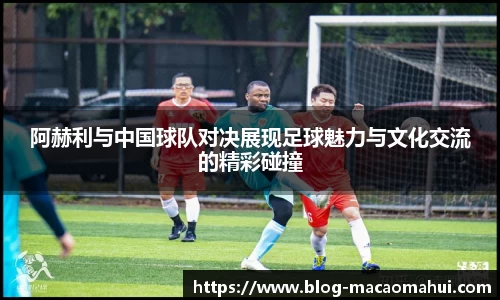 阿赫利与中国球队对决展现足球魅力与文化交流的精彩碰撞